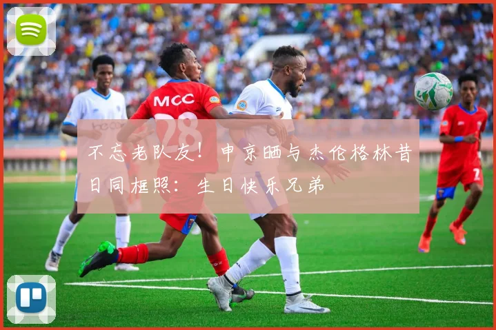 不忘老队友！申京晒与杰伦格林昔日同框照：生日快乐兄弟