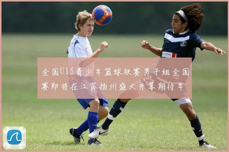 全国U15青少年篮球联赛男子组全国赛即将在江苏扬州盛大开幕期待年轻球员的精彩表现