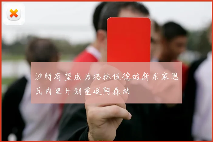 沙特有望成为格林伍德的新东家恩瓦内里计划重返阿森纳