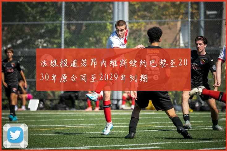 法媒报道若昂内维斯续约巴黎至2030年原合同至2029年到期
