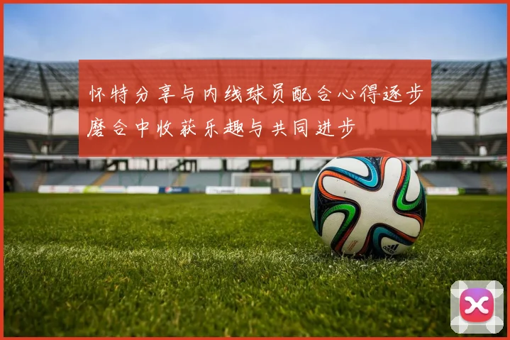 怀特分享与内线球员配合心得逐步磨合中收获乐趣与共同进步