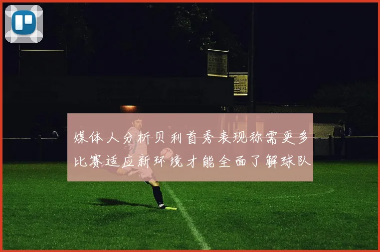 媒体人分析贝利首秀表现称需更多比赛适应新环境才能全面了解球队