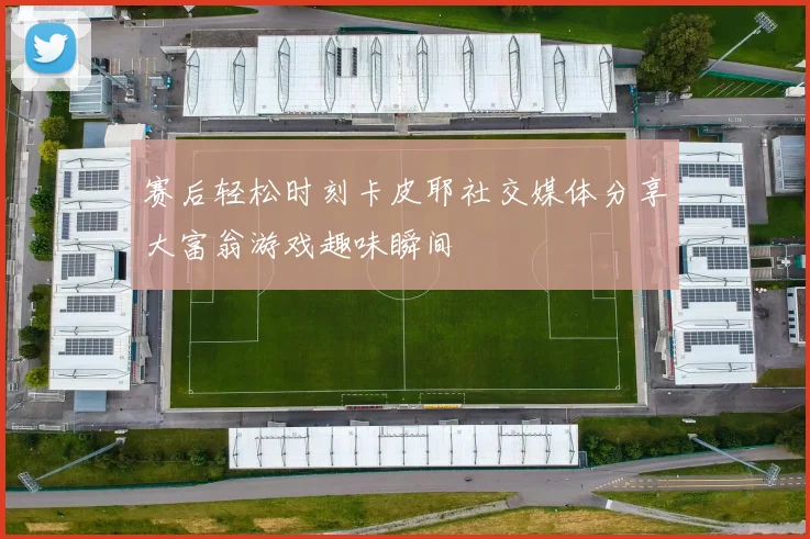 赛后轻松时刻卡皮耶社交媒体分享大富翁游戏趣味瞬间