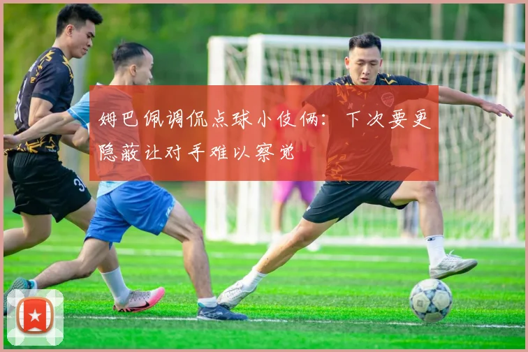 姆巴佩调侃点球小伎俩：下次要更隐蔽让对手难以察觉