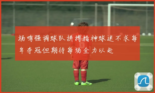 杨鸣强调球队拼搏精神球迷不求每年夺冠但期待每场全力以赴