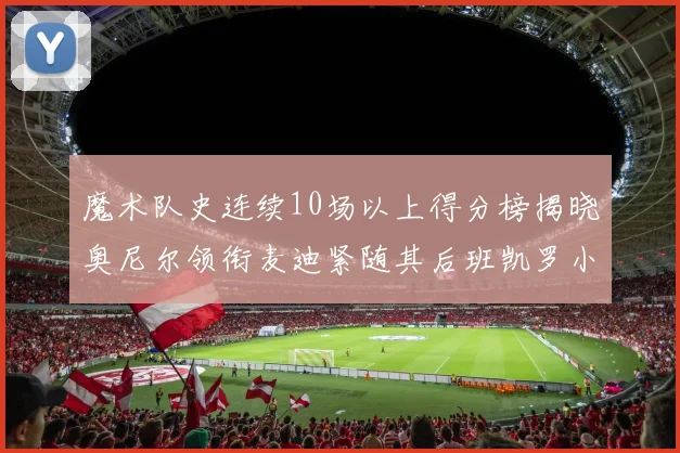 魔术队史连续10场以上得分榜揭晓奥尼尔领衔麦迪紧随其后班凯罗小瓦也在榜上