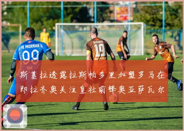 斯基拉透露拉斯帕多里加盟罗马在即拉齐奥关注皇社前锋奥亚萨瓦尔