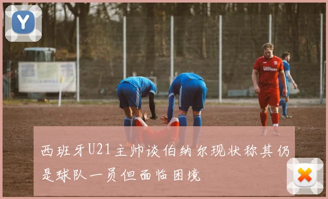 西班牙U21主帅谈伯纳尔现状称其仍是球队一员但面临困境