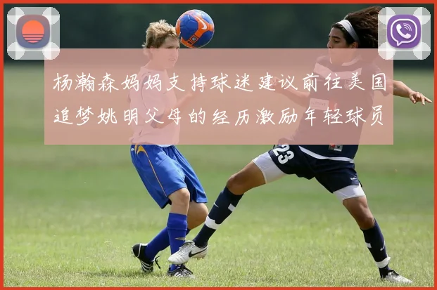 杨瀚森妈妈支持球迷建议前往美国追梦姚明父母的经历激励年轻球员