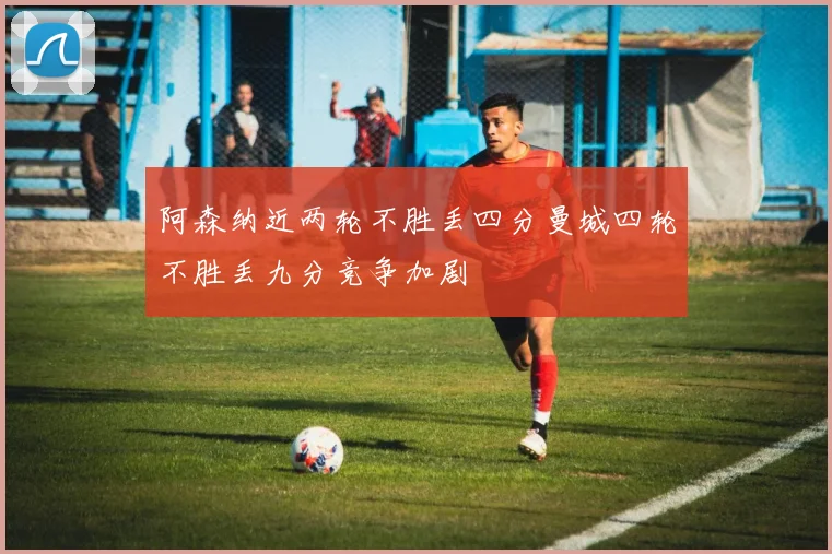 阿森纳近两轮不胜丢四分曼城四轮不胜丢九分竞争加剧