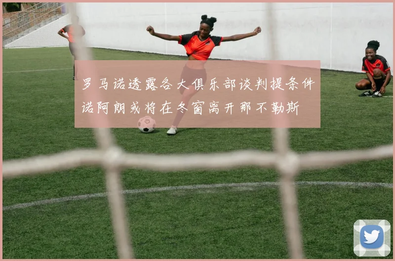 罗马诺透露各大俱乐部谈判提条件诺阿朗或将在冬窗离开那不勒斯