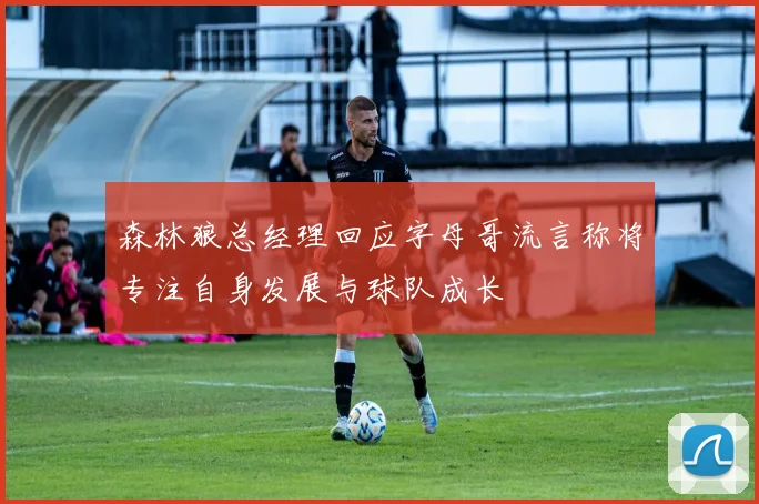 森林狼总经理回应字母哥流言称将专注自身发展与球队成长