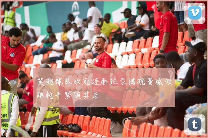 英超球队欧冠连胜纪录揭晓曼城领跑枪手紧随其后