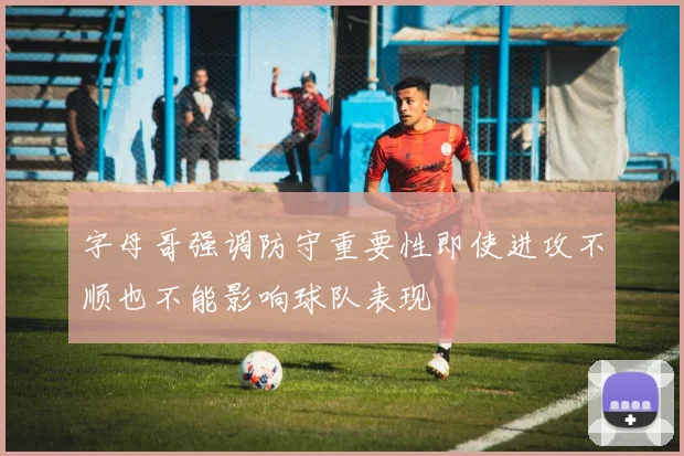 字母哥强调防守重要性即使进攻不顺也不能影响球队表现