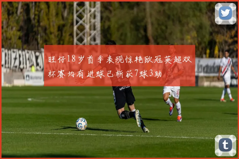 旺仔18岁首季表现惊艳欧冠英超双杯赛均有进球已斩获7球3助
