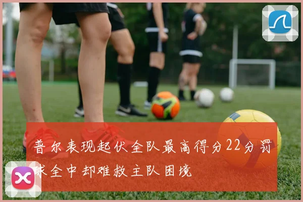 普尔表现起伏全队最高得分22分罚球全中却难救主队困境