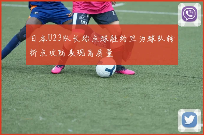 日本U23队长称点球胜约旦为球队转折点攻防表现高质量