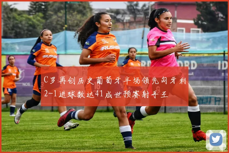 C罗再创历史葡萄牙半场领先匈牙利2-1进球数达41成世预赛射手王