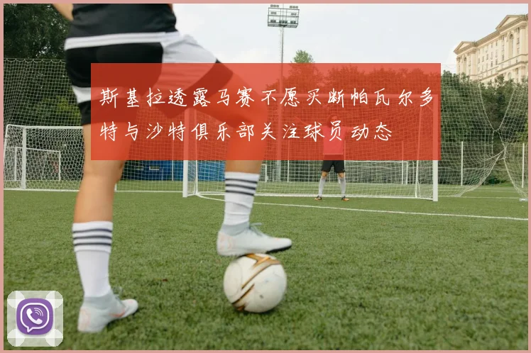 斯基拉透露马赛不愿买断帕瓦尔多特与沙特俱乐部关注球员动态