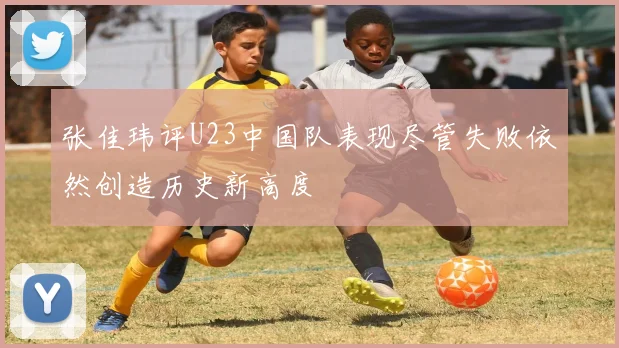 张佳玮评U23中国队表现尽管失败依然创造历史新高度