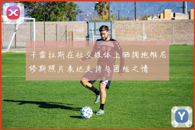 卡雷拉斯在社交媒体上晒拥抱维尼修斯照片表达支持与团结之情