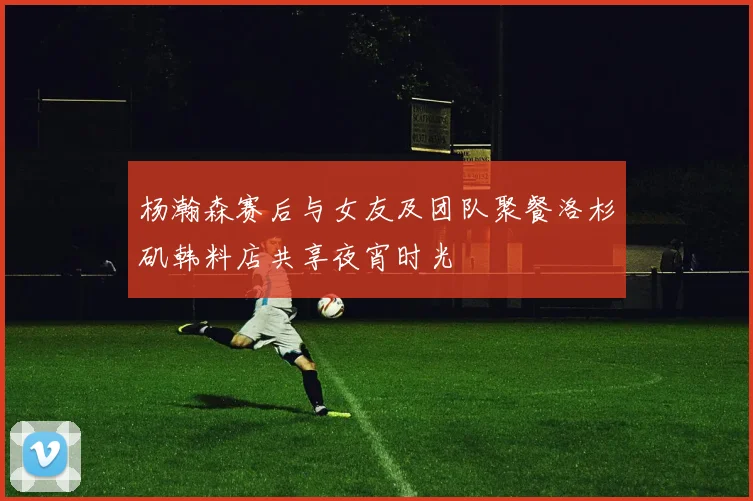 杨瀚森赛后与女友及团队聚餐洛杉矶韩料店共享夜宵时光