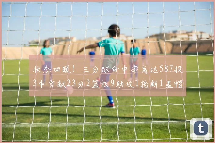 状态回暖！三分球命中率高达587投3中贡献23分2篮板9助攻1抢断1盖帽