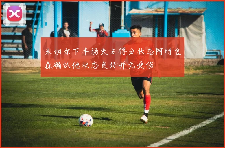 米切尔下半场失去得分状态阿特金森确认他状态良好并无受伤