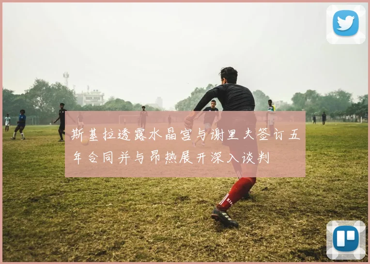 斯基拉透露水晶宫与谢里夫签订五年合同并与昂热展开深入谈判