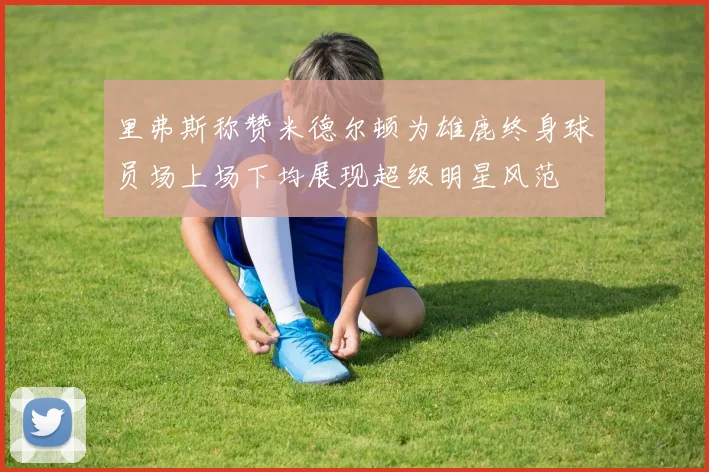 里弗斯称赞米德尔顿为雄鹿终身球员场上场下均展现超级明星风范