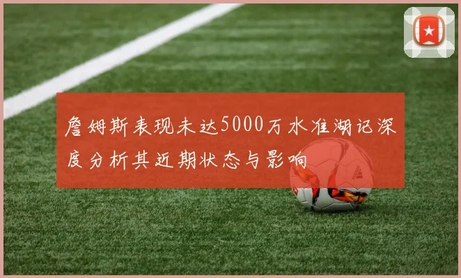 詹姆斯表现未达5000万水准湖记深度分析其近期状态与影响
