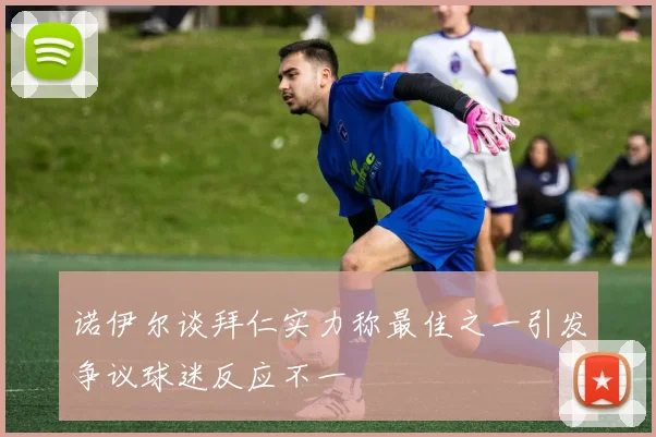 诺伊尔谈拜仁实力称最佳之一引发争议球迷反应不一