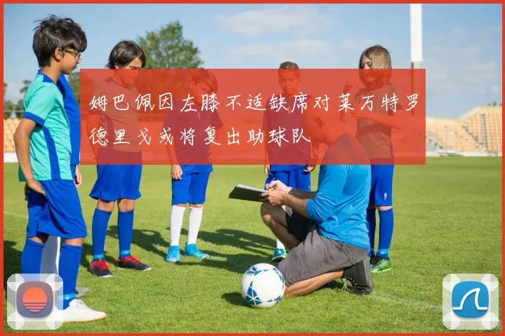 姆巴佩因左膝不适缺席对莱万特罗德里戈或将复出助球队