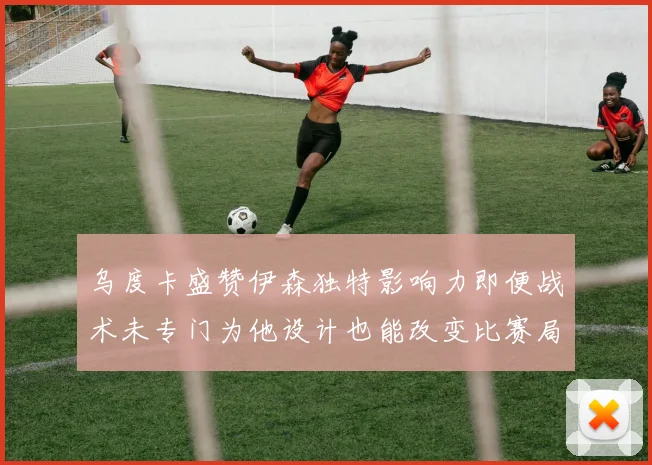 乌度卡盛赞伊森独特影响力即便战术未专门为他设计也能改变比赛局势